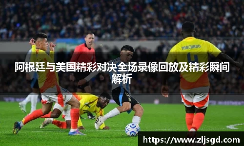 阿根廷与美国精彩对决全场录像回放及精彩瞬间解析
